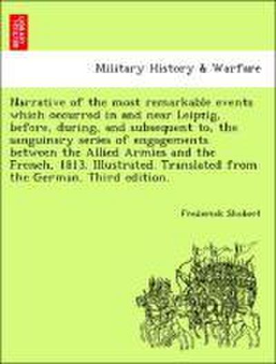 Narrative of the Most Remarkable Events Which Occurred in and Near Leipzig, Before, During, and Subsequent To, the Sanguinary Series of Engagements Between the Allied Armies and the French, 1813. Illustrated. Translated from the German. Third Edition.