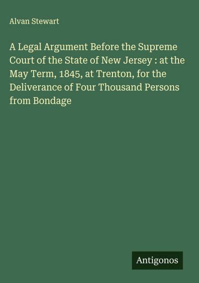 A Legal Argument Before the Supreme Court of the State of New Jersey : at the May Term, 1845, at Trenton, for the Deliverance of Four Thousand Persons from Bondage