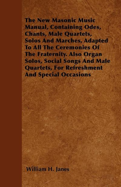 The New Masonic Music Manual, Containing Odes, Chants, Male Quartets, Solos And Marches, Adapted To All The Ceremonies Of The Fraternity. Also Organ Solos, Social Songs And Male Quartets, For Refreshment And Special Occasions