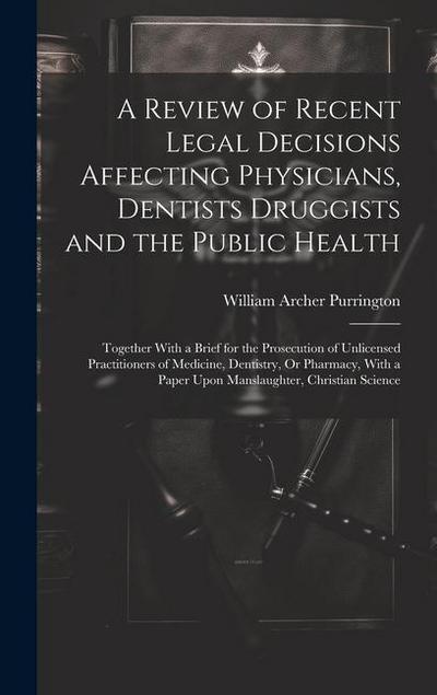 A Review of Recent Legal Decisions Affecting Physicians, Dentists Druggists and the Public Health: Together With a Brief for the Prosecution of Unlice