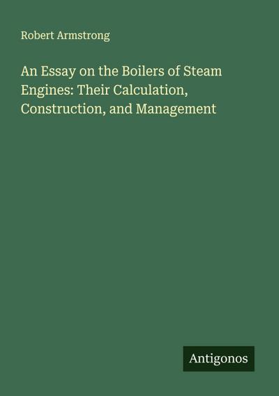 An Essay on the Boilers of Steam Engines: Their Calculation, Construction, and Management