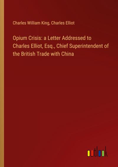 Opium Crisis: a Letter Addressed to Charles Elliot, Esq., Chief Superintendent of the British Trade with China