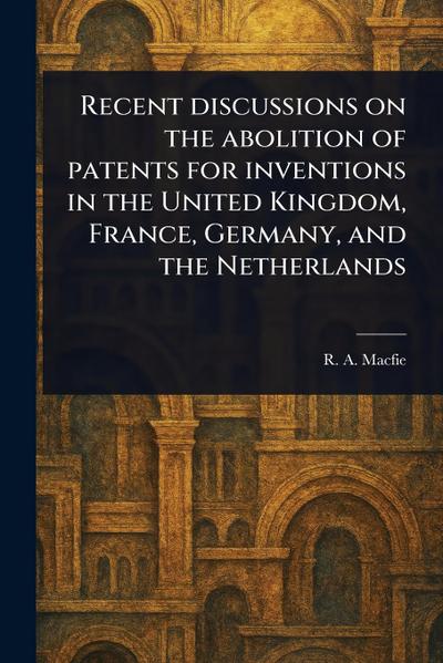 Recent Discussions on the Abolition of Patents for Inventions in the United Kingdom, France, Germany, and the Netherlands