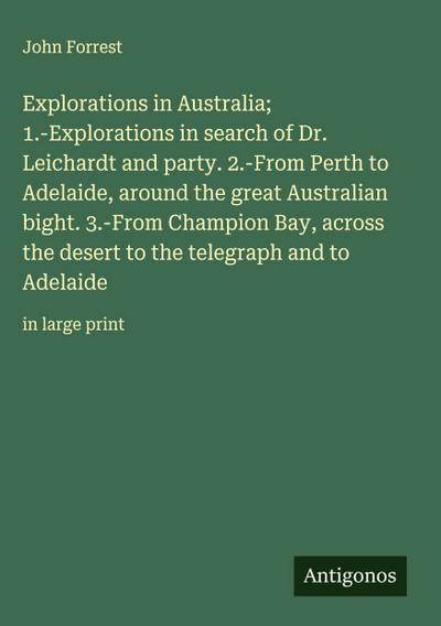 Explorations in Australia; 1.-Explorations in search of Dr. Leichardt and party. 2.-From Perth to Adelaide, around the great Australian bight. 3.-From Champion Bay, across the desert to the telegraph and to Adelaide