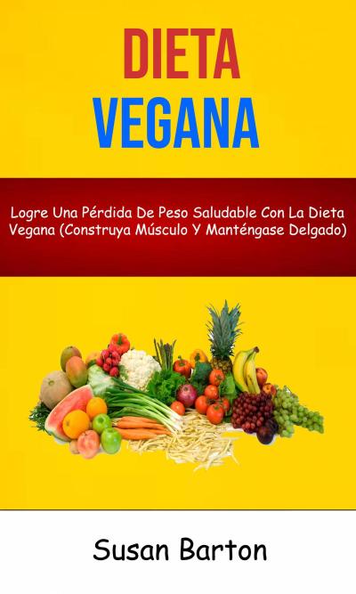 Dieta Vegana : Logre Una Pérdida De Peso Saludable Con La Dieta Vegana (Construya Músculo Y Manténgase Delgado)