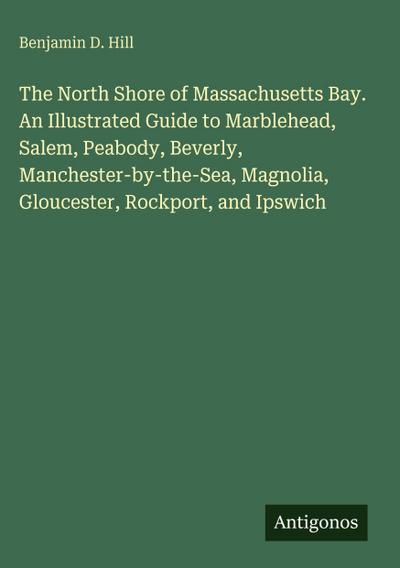 The North Shore of Massachusetts Bay. An Illustrated Guide to Marblehead, Salem, Peabody, Beverly, Manchester-by-the-Sea, Magnolia, Gloucester, Rockport, and Ipswich
