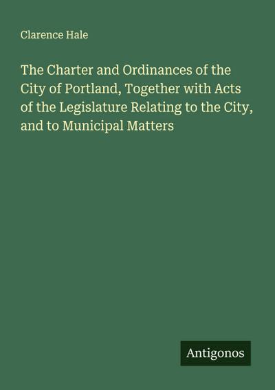 The Charter and Ordinances of the City of Portland, Together with Acts of the Legislature Relating to the City, and to Municipal Matters