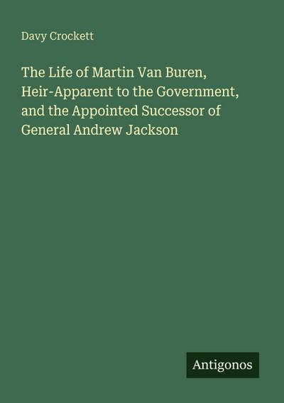 The Life of Martin Van Buren, Heir-Apparent to the Government, and the Appointed Successor of General Andrew Jackson