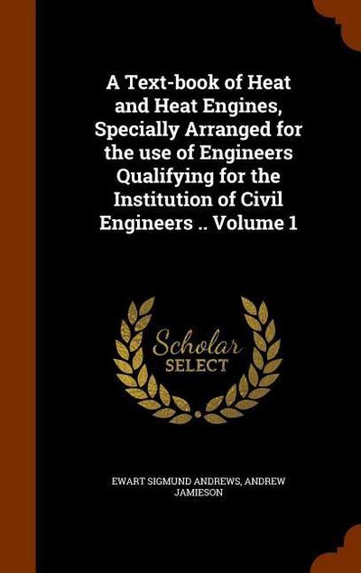 A Text-book of Heat and Heat Engines, Specially Arranged for the use of Engineers Qualifying for the Institution of Civil Engineers .. Volume 1