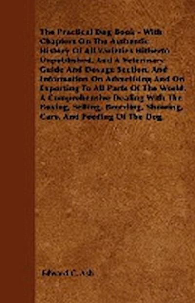The Practical Dog Book - With Chapters On The Authentic History Of All Varieties Hitherto Unpublished, And A Veterinary Guide And Dosage Section, And Information On Advertising And On Exporting To All Parts Of The World. A Comprehensive Dealing With The B