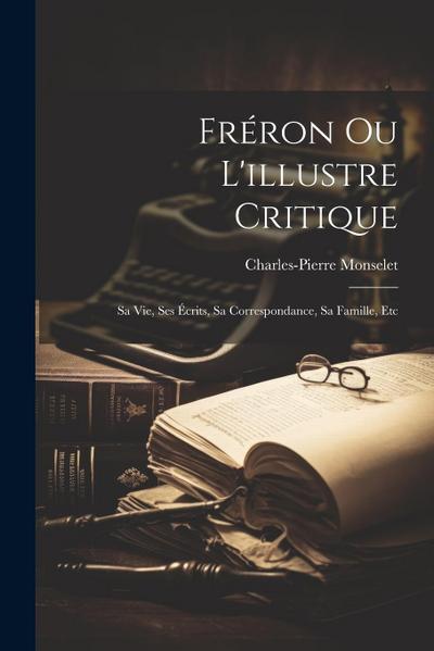 Fréron Ou L’illustre Critique: Sa Vie, Ses Écrits, Sa Correspondance, Sa Famille, Etc