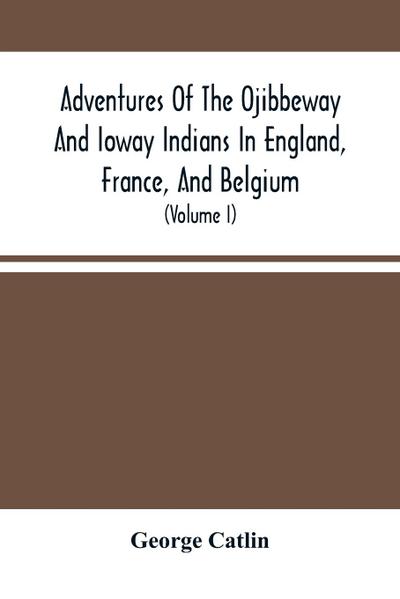 Adventures Of The Ojibbeway And Ioway Indians In England, France, And Belgium