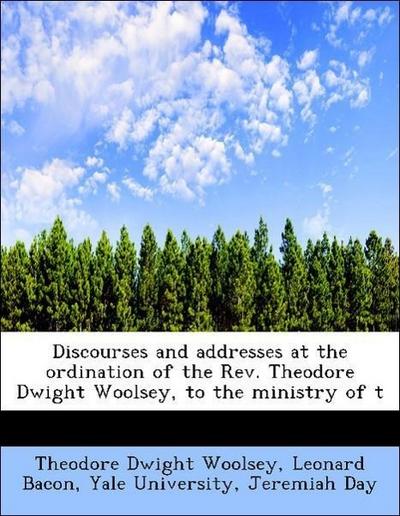 Discourses and Addresses at the Ordination of the REV. Theodore Dwight Woolsey, to the Ministry of T