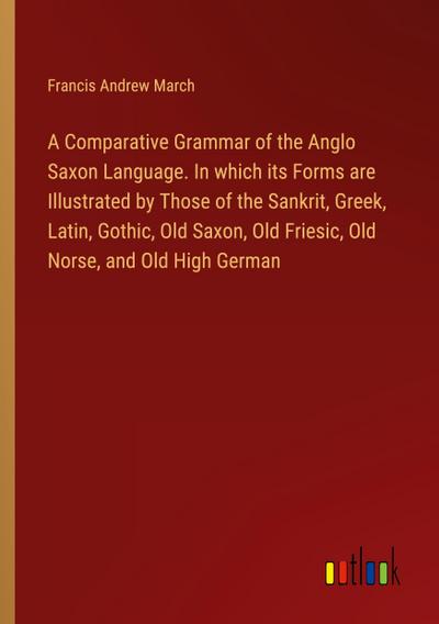 A Comparative Grammar of the Anglo Saxon Language. In which its Forms are Illustrated by Those of the Sankrit, Greek, Latin, Gothic, Old Saxon, Old Friesic, Old Norse, and Old High German
