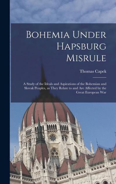 Bohemia Under Hapsburg Misrule; a Study of the Ideals and Aspirations of the Bohemian and Slovak Peoples, as They Relate to and are Affected by the Great European War