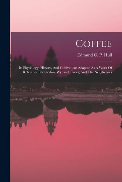 Coffee: Its Physiology, History, And Cultivation: Adapted As A Work Of Reference For Ceylon, Wynaad, Coorg And The Neilgherrie