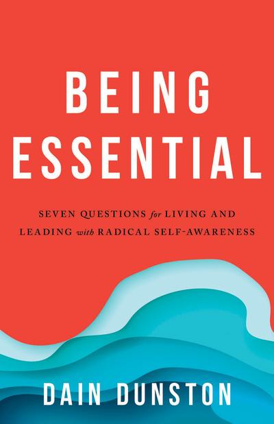 Being Essential : Seven Questions for Living and Leading with Radical Self-Awareness