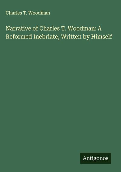 Narrative of Charles T. Woodman: A Reformed Inebriate, Written by Himself