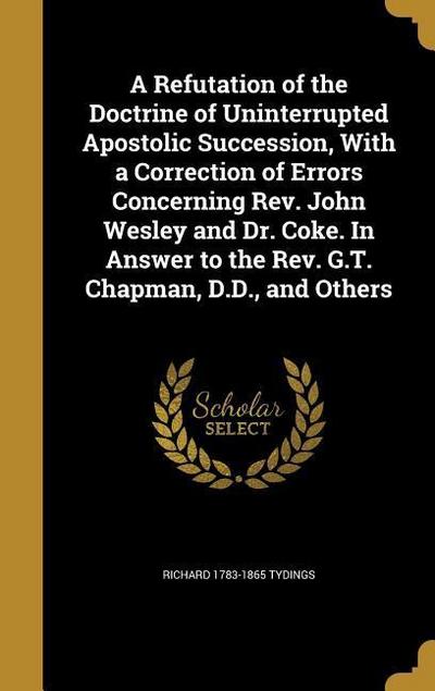 A Refutation of the Doctrine of Uninterrupted Apostolic Succession, With a Correction of Errors Concerning Rev. John Wesley and Dr. Coke. In Answer to the Rev. G.T. Chapman, D.D., and Others