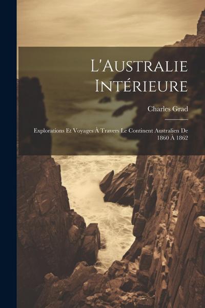 L’Australie Intérieure: Explorations Et Voyages À Travers Le Continent Australien De 1860 À 1862