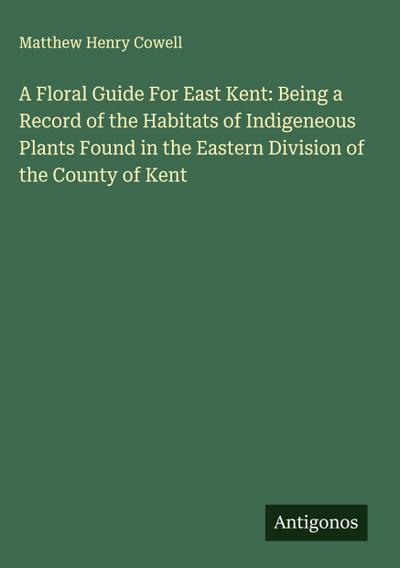 A Floral Guide For East Kent: Being a Record of the Habitats of Indigeneous Plants Found in the Eastern Division of the County of Kent
