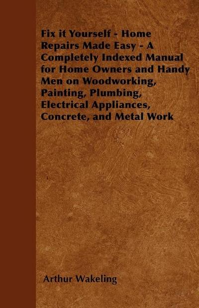 Fix it Yourself - Home Repairs Made Easy - A Completely Indexed Manual for Home Owners and Handy Men on Woodworking, Painting, Plumbing, Electrical Appliances, Concrete, and Metal Work