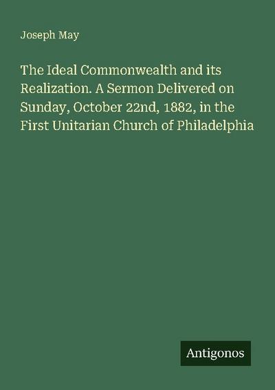 The Ideal Commonwealth and its Realization. A Sermon Delivered on Sunday, October 22nd, 1882, in the First Unitarian Church of Philadelphia