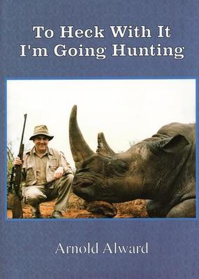 To Heck with It-I’m Going Hunting: My First Eighteen Years as an International Big-Game Hunter