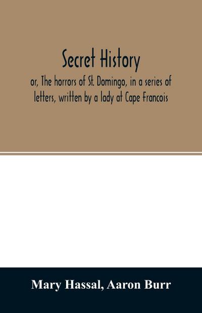 Secret history; or, The horrors of St. Domingo, in a series of letters, written by a lady at Cape Francois, to Colonel Burr, late vice-president of the United States, principally during the command of General Rochambeau