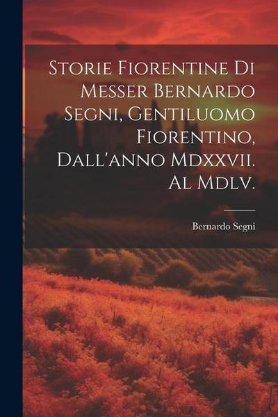 Storie Fiorentine Di Messer Bernardo Segni, Gentiluomo Fiorentino, Dall’anno Mdxxvii. Al Mdlv.