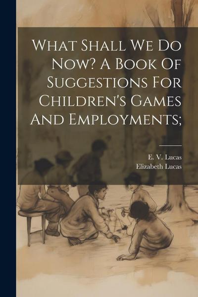 What Shall We Do Now? A Book Of Suggestions For Children’s Games And Employments;