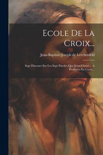 Ecole De La Croix...: Sept Discours Sur Les Sept Paroles Que Jésus-christ ... A Proférées En Croix...