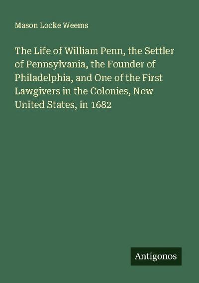 The Life of William Penn, the Settler of Pennsylvania, the Founder of Philadelphia, and One of the First Lawgivers in the Colonies, Now United States, in 1682
