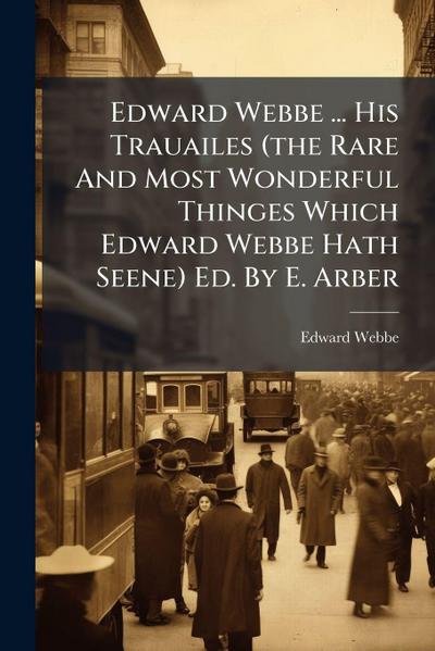 Edward Webbe ... His Trauailes (the Rare And Most Wonderful Thinges Which Edward Webbe Hath Seene) Ed. By E. Arber