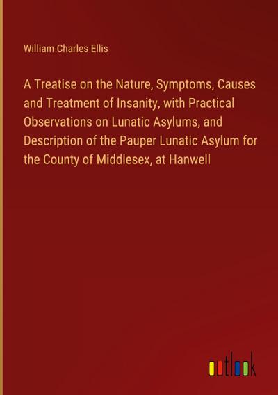 A Treatise on the Nature, Symptoms, Causes and Treatment of Insanity, with Practical Observations on Lunatic Asylums, and Description of the Pauper Lunatic Asylum for the County of Middlesex, at Hanwell