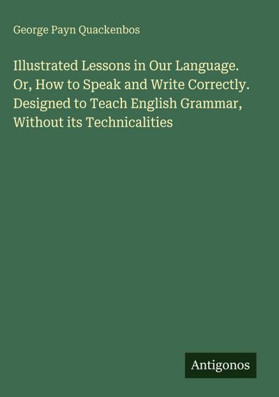 Illustrated Lessons in Our Language. Or, How to Speak and Write Correctly. Designed to Teach English Grammar, Without its Technicalities