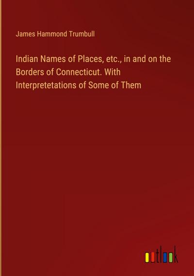 Indian Names of Places, etc., in and on the Borders of Connecticut. With Interpretetations of Some of Them