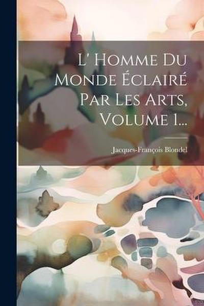 L’ Homme Du Monde Éclairé Par Les Arts, Volume 1...