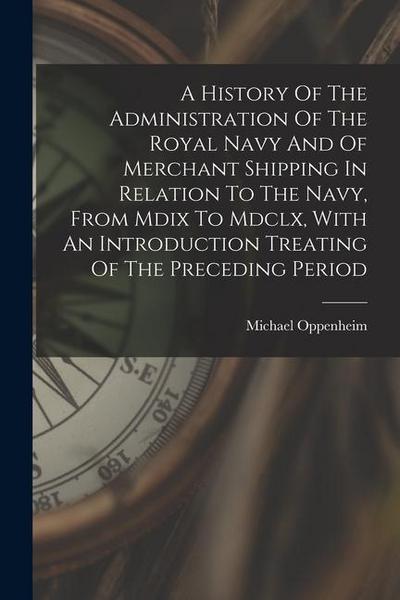 A History Of The Administration Of The Royal Navy And Of Merchant Shipping In Relation To The Navy, From Mdix To Mdclx, With An Introduction Treating