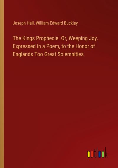 The Kings Prophecie. Or, Weeping Joy. Expressed in a Poem, to the Honor of Englands Too Great Solemnities