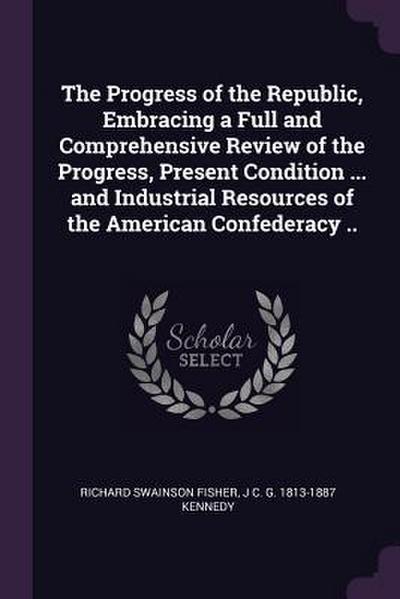 The Progress of the Republic, Embracing a Full and Comprehensive Review of the Progress, Present Condition ... and Industrial Resources of the American Confederacy ..