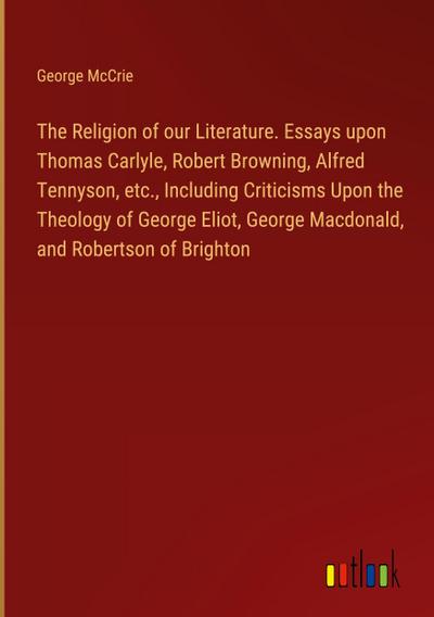 The Religion of our Literature. Essays upon Thomas Carlyle, Robert Browning, Alfred Tennyson, etc., Including Criticisms Upon the Theology of George Eliot, George Macdonald, and Robertson of Brighton