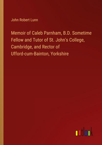 Memoir of Caleb Parnham, B.D. Sometime Fellow and Tutor of St. John’s College, Cambridge, and Rector of Ufford-cum-Bainton, Yorkshire