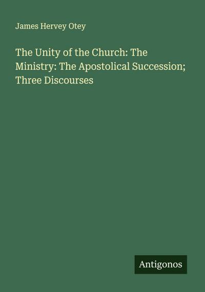 The Unity of the Church: The Ministry: The Apostolical Succession; Three Discourses