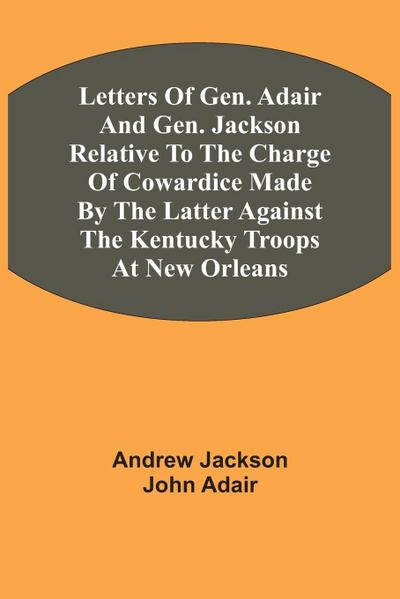 Letters Of Gen. Adair And Gen. Jackson Relative To The Charge Of Cowardice Made By The Latter Against The Kentucky Troops At New Orleans