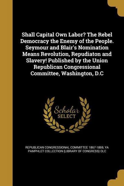 Shall Capital Own Labor? The Rebel Democracy the Enemy of the People. Seymour and Blair’s Nomination Means Revolution, Repudiaton and Slavery! Publish