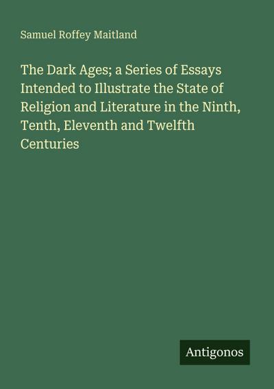The Dark Ages; a Series of Essays Intended to Illustrate the State of Religion and Literature in the Ninth, Tenth, Eleventh and Twelfth Centuries