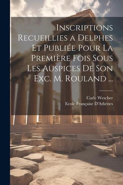 Inscriptions Recueillies a Delphes Et Publiée Pour La Première Fois Sous Les Auspices De Son Exc. M. Rouland ...