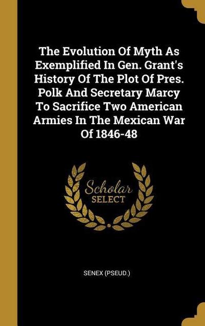 The Evolution Of Myth As Exemplified In Gen. Grant’s History Of The Plot Of Pres. Polk And Secretary Marcy To Sacrifice Two American Armies In The Mexican War Of 1846-48