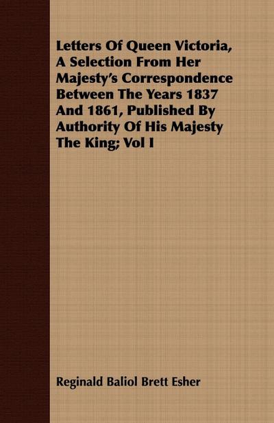 Letters Of Queen Victoria, A Selection From Her Majesty’s Correspondence Between The Years 1837 And 1861, Published By Authority Of His Majesty The King; Vol I